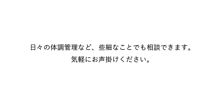 日々の体調管理など、些細なことでも相談できます。気軽にお声掛けください。